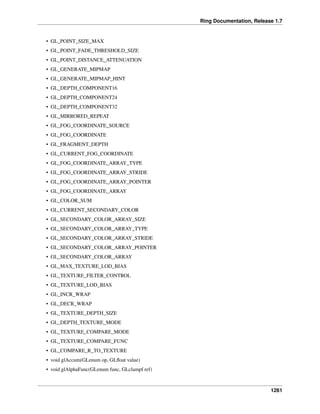 Ring Documentation, Release 1.7
• GL_POINT_SIZE_MAX
• GL_POINT_FADE_THRESHOLD_SIZE
• GL_POINT_DISTANCE_ATTENUATION
• GL_GENERATE_MIPMAP
• GL_GENERATE_MIPMAP_HINT
• GL_DEPTH_COMPONENT16
• GL_DEPTH_COMPONENT24
• GL_DEPTH_COMPONENT32
• GL_MIRRORED_REPEAT
• GL_FOG_COORDINATE_SOURCE
• GL_FOG_COORDINATE
• GL_FRAGMENT_DEPTH
• GL_CURRENT_FOG_COORDINATE
• GL_FOG_COORDINATE_ARRAY_TYPE
• GL_FOG_COORDINATE_ARRAY_STRIDE
• GL_FOG_COORDINATE_ARRAY_POINTER
• GL_FOG_COORDINATE_ARRAY
• GL_COLOR_SUM
• GL_CURRENT_SECONDARY_COLOR
• GL_SECONDARY_COLOR_ARRAY_SIZE
• GL_SECONDARY_COLOR_ARRAY_TYPE
• GL_SECONDARY_COLOR_ARRAY_STRIDE
• GL_SECONDARY_COLOR_ARRAY_POINTER
• GL_SECONDARY_COLOR_ARRAY
• GL_MAX_TEXTURE_LOD_BIAS
• GL_TEXTURE_FILTER_CONTROL
• GL_TEXTURE_LOD_BIAS
• GL_INCR_WRAP
• GL_DECR_WRAP
• GL_TEXTURE_DEPTH_SIZE
• GL_DEPTH_TEXTURE_MODE
• GL_TEXTURE_COMPARE_MODE
• GL_TEXTURE_COMPARE_FUNC
• GL_COMPARE_R_TO_TEXTURE
• void glAccum(GLenum op, GLﬂoat value)
• void glAlphaFunc(GLenum func, GLclampf ref)
1261
 