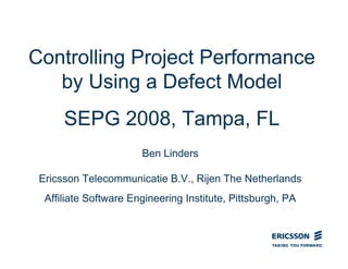 Controlling Project Performance
by Using a Defect Model
SEPG 2008, Tampa, FL
Ben Linders
Ericsson Telecommunicatie B.V., Rijen The Netherlands
Affiliate Software Engineering Institute, Pittsburgh, PA
 