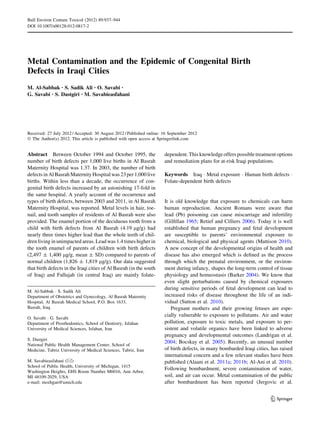 Bull Environ Contam Toxicol (2012) 89:937–944
DOI 10.1007/s00128-012-0817-2




Metal Contamination and the Epidemic of Congenital Birth
Defects in Iraqi Cities
M. Al-Sabbak • S. Sadik Ali • O. Savabi •
G. Savabi • S. Dastgiri • M. Savabieasfahani




Received: 27 July 2012 / Accepted: 30 August 2012 / Published online: 16 September 2012
Ó The Author(s) 2012. This article is published with open access at Springerlink.com


Abstract Between October 1994 and October 1995, the                   dependent. This knowledge offers possible treatment options
number of birth defects per 1,000 live births in Al Basrah            and remediation plans for at-risk Iraqi populations.
Maternity Hospital was 1.37. In 2003, the number of birth
defects in Al Basrah Maternity Hospital was 23 per 1,000 live         Keywords Iraq Á Metal exposure Á Human birth defects Á
births. Within less than a decade, the occurrence of con-             Folate-dependent birth defects
genital birth defects increased by an astonishing 17-fold in
the same hospital. A yearly account of the occurrence and
types of birth defects, between 2003 and 2011, in Al Basrah           It is old knowledge that exposure to chemicals can harm
Maternity Hospital, was reported. Metal levels in hair, toe-          human reproduction. Ancient Romans were aware that
nail, and tooth samples of residents of Al Basrah were also           lead (Pb) poisoning can cause miscarriage and infertility
provided. The enamel portion of the deciduous tooth from a            (Gilﬁllan 1965; Retief and Cilliers 2006). Today it is well
child with birth defects from Al Basrah (4.19 lg/g) had               established that human pregnancy and fetal development
nearly three times higher lead than the whole teeth of chil-          are susceptible to parents’ environmental exposure to
dren living in unimpacted areas. Lead was 1.4 times higher in         chemical, biological and physical agents (Mattison 2010).
the tooth enamel of parents of children with birth defects            A new concept of the developmental origins of health and
(2,497 ± 1,400 lg/g, mean ± SD) compared to parents of                disease has also emerged which is deﬁned as the process
normal children (1,826 ± 1,819 lg/g). Our data suggested              through which the prenatal environment, or the environ-
that birth defects in the Iraqi cities of Al Basrah (in the south     ment during infancy, shapes the long-term control of tissue
of Iraq) and Fallujah (in central Iraq) are mainly folate-            physiology and homeostasis (Barker 2004). We know that
                                                                      even slight perturbations caused by chemical exposures
                                                                      during sensitive periods of fetal development can lead to
M. Al-Sabbak Á S. Sadik Ali
Department of Obstetrics and Gynecology, Al Basrah Maternity          increased risks of disease throughout the life of an indi-
Hospital, Al Basrah Medical School, P.O. Box 1633,                    vidual (Sutton et al. 2010).
Basrah, Iraq                                                             Pregnant mothers and their growing fetuses are espe-
                                                                      cially vulnerable to exposure to pollutants. Air and water
O. Savabi Á G. Savabi
Department of Prosthodontics, School of Dentistry, Isfahan            pollution, exposure to toxic metals, and exposure to per-
University of Medical Sciences, Isfahan, Iran                         sistent and volatile organics have been linked to adverse
                                                                      pregnancy and developmental outcomes (Landrigan et al.
S. Dastgiri
                                                                      2004; Bocskay et al. 2005). Recently, an unusual number
National Public Health Management Center, School of
Medicine, Tabriz University of Medical Sciences, Tabriz, Iran         of birth defects, in many bombarded Iraqi cities, has raised
                                                                      international concern and a few relevant studies have been
M. Savabieasfahani (&)                                                published (Alaani et al. 2011a; 2011b; Al-Ani et al. 2010).
School of Public Health, University of Michigan, 1415
                                                                      Following bombardment, severe contamination of water,
Washington Heights, EHS Room Number M6016, Ann Arbor,
MI 48109-2029, USA                                                    soil, and air can occur. Metal contamination of the public
e-mail: mozhgan@umich.edu                                             after bombardment has been reported (Jergovic et al.


                                                                                                                        123
 