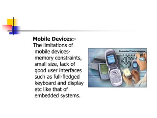Mobile Devices:-
The limitations of
mobile devices-
memory constraints,
small size, lack of
good user interfaces
such as full-fledged
keyboard and display
etc like that of
embedded systems.
 