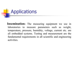 Applications
Insemination: The measuring equipment we use in
laboratories to measure parameters such as weight,
temperature, pressure, humidity, voltage, current etc. are
all embedded systems. Testing and measurement are the
fundamental requirements in all scientific and engineering
activities.
 