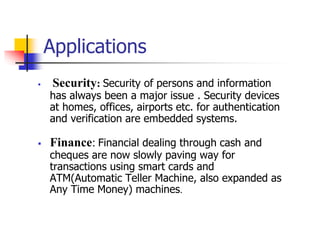 Applications
 Security: Security of persons and information
has always been a major issue . Security devices
at homes, offices, airports etc. for authentication
and verification are embedded systems.
 Finance: Financial dealing through cash and
cheques are now slowly paving way for
transactions using smart cards and
ATM(Automatic Teller Machine, also expanded as
Any Time Money) machines.
 