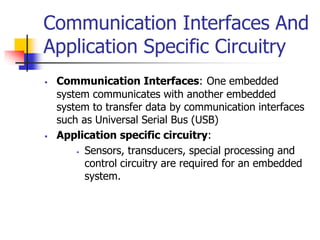 Communication Interfaces And
Application Specific Circuitry
 Communication Interfaces: One embedded
system communicates with another embedded
system to transfer data by communication interfaces
such as Universal Serial Bus (USB)
 Application specific circuitry:
 Sensors, transducers, special processing and
control circuitry are required for an embedded
system.
 