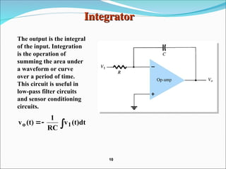 Integrator
Integrator
The output is the integral
of the input. Integration
is the operation of
summing the area under
a waveform or curve
over a period of time.
This circuit is useful in
low-pass filter circuits
and sensor conditioning
circuits.


 (t)dt
v
RC
1
(t)
v 1
o
10
10
 