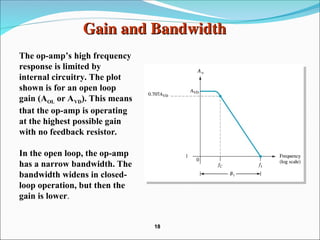 Gain and Bandwidth
Gain and Bandwidth
The op-amp’s high frequency
response is limited by
internal circuitry. The plot
shown is for an open loop
gain (AOL or AVD). This means
that the op-amp is operating
at the highest possible gain
with no feedback resistor.
In the open loop, the op-amp
has a narrow bandwidth. The
bandwidth widens in closed-
loop operation, but then the
gain is lower.
18
18
 