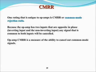 CMRR
CMRR
One rating that is unique to op-amps is CMRR or common-mode
common-mode
rejection ratio
rejection ratio.
Because the op-amp has two inputs that are opposite in phase
(inverting input and the non-inverting input) any signal that is
common to both inputs will be cancelled.
Op-amp CMRR is a measure of the ability to cancel out common-mode
signals.
24
24
 