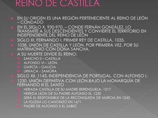   EN SU ORIGEN ES UNA REGIÓN PERTENECIENTE AL REINO DE LEÓN
    – CONDADO
   EN EL SIGLO X, 930-970, – CONDE FERNÁN GONZÁLEZ, LO
    TRANSMITE A SUS DESCENDIENTES Y CONVIERTE EL TERRITORIO EN
    INDEPENDIENTE DEL REINO DE LEÓN
   SIGLO XI, FERNANDO I, PRIMER REY DE CASTILLA, 1035.
   1038, UNIÓN DE CASTILLA Y LEÓN, POR PRIMERA VEZ. POR SU
    MATRIMONIO CON DOÑA SANCHA.
   A SU MUERTE DIVIDE EL REINO:
       SANCHO II – CASTILLA
       ALFONSO VI – LEÓN
       GARCÍA – GALICIA
       URRACA - ZAMORA
   SIGLO XII, 1143, INDEPENDENCIA DE PORTUGAL. CON ALFONSO I.
   1230, UNIÓN DEFINITIVA CON LEÓN,BAJO LA MONARQUÍA DE
    FERNANDO III EL SANTO
       HERADA CASTILLA DE SU MADRE BERENGUELA, 1217
       HEREDA LEÓN DE SU PADRE ALFONSO IX, 1230
       SERÁ EL RESPONSIBLE DE LA RECONQUISTA DE MURCIA EN 1243
       LA IGLESIA LO CANONIZÓ EN 1671
       PADRE DE ALFONSO X EL SABIO
 