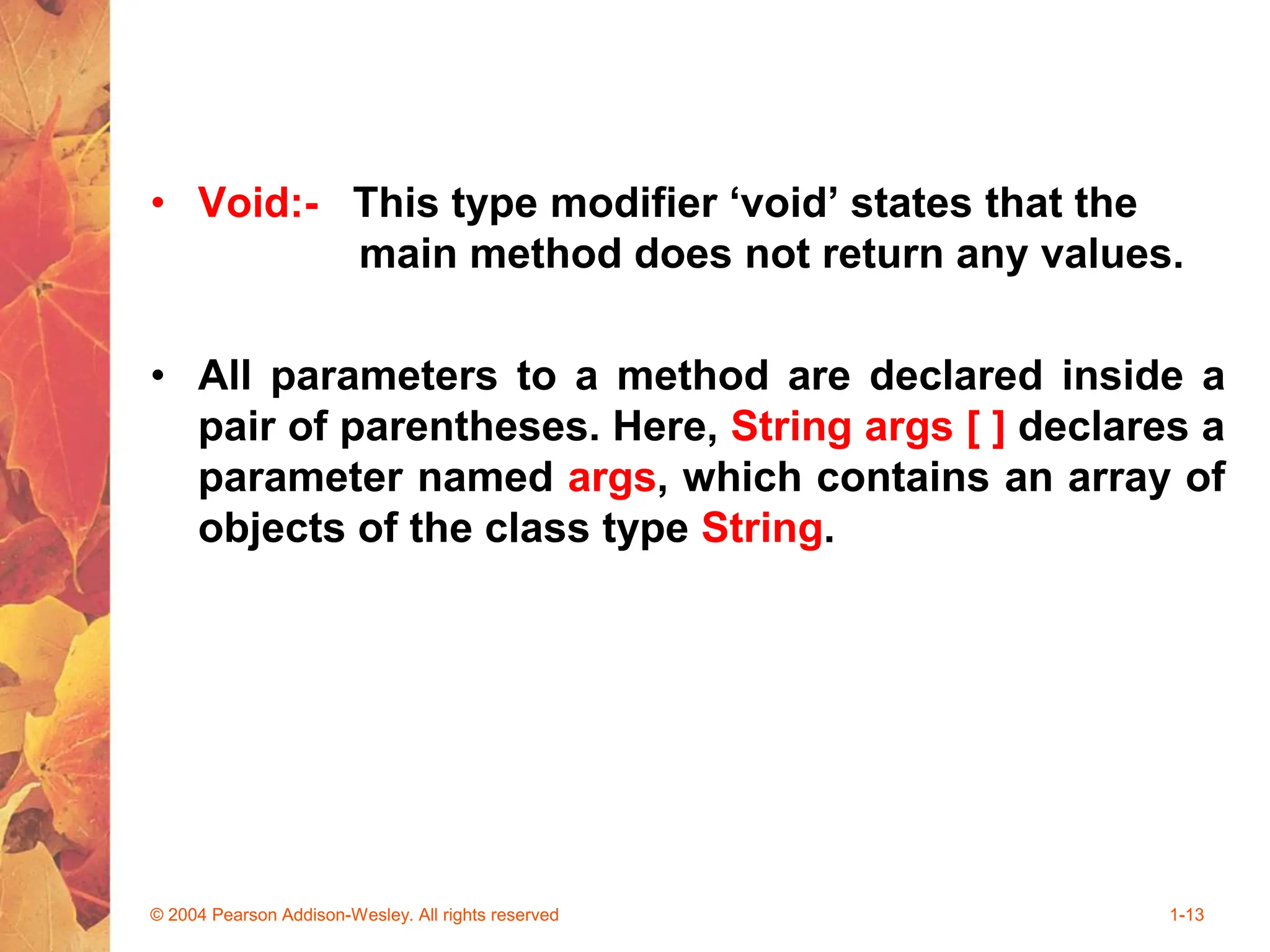 • Void:- This type modifier ‘void’ states that the
main method does not return any values.
• All parameters to a method are declared inside a
pair of parentheses. Here, String args [ ] declares a
parameter named args, which contains an array of
objects of the class type String.
© 2004 Pearson Addison-Wesley. All rights reserved 1-13
 