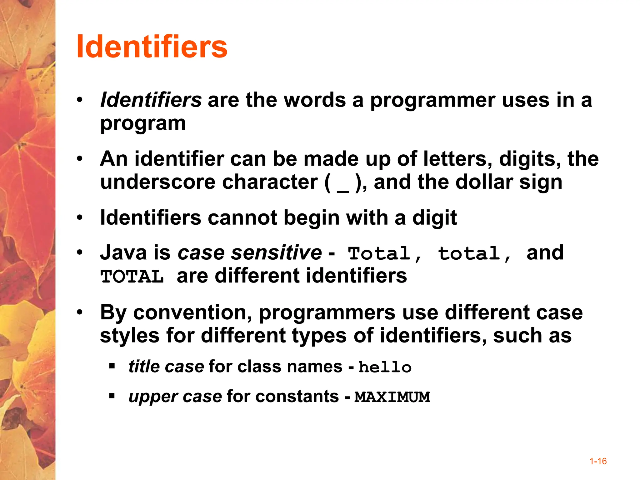 1-16
Identifiers
• Identifiers are the words a programmer uses in a
program
• An identifier can be made up of letters, digits, the
underscore character ( _ ), and the dollar sign
• Identifiers cannot begin with a digit
• Java is case sensitive - Total, total, and
TOTAL are different identifiers
• By convention, programmers use different case
styles for different types of identifiers, such as
 title case for class names - hello
 upper case for constants - MAXIMUM
 