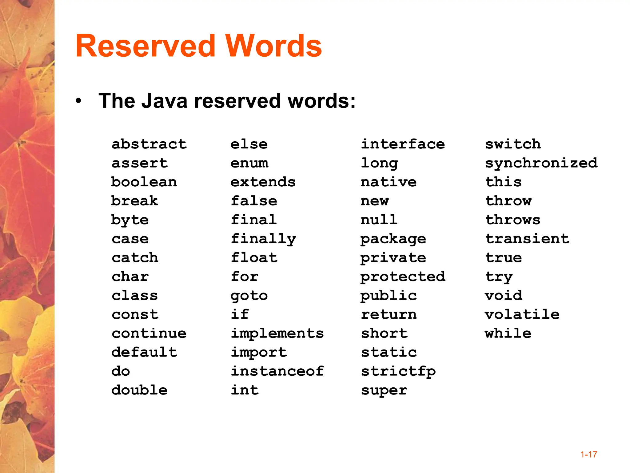 1-17
Reserved Words
• The Java reserved words:
abstract
assert
boolean
break
byte
case
catch
char
class
const
continue
default
do
double
else
enum
extends
false
final
finally
float
for
goto
if
implements
import
instanceof
int
interface
long
native
new
null
package
private
protected
public
return
short
static
strictfp
super
switch
synchronized
this
throw
throws
transient
true
try
void
volatile
while
 