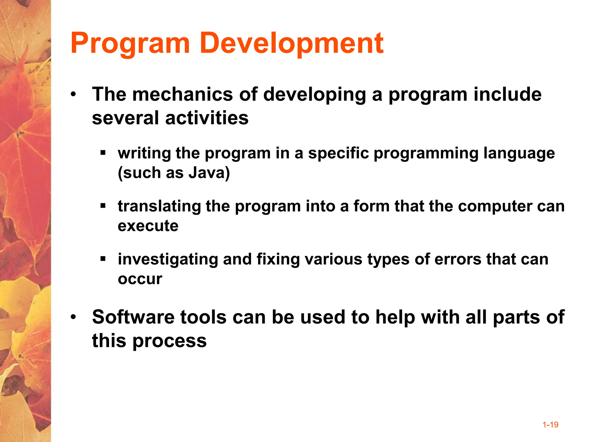 1-19
Program Development
• The mechanics of developing a program include
several activities
 writing the program in a specific programming language
(such as Java)
 translating the program into a form that the computer can
execute
 investigating and fixing various types of errors that can
occur
• Software tools can be used to help with all parts of
this process
 