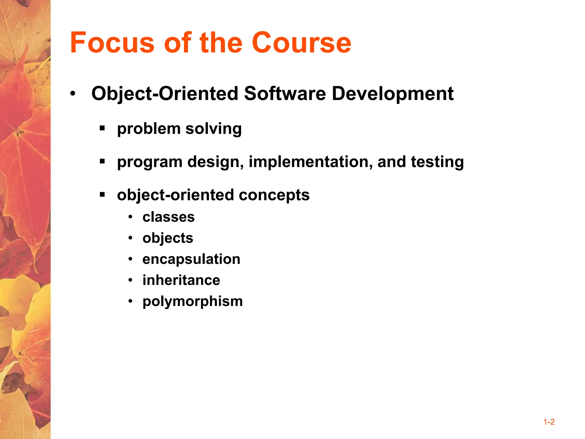 1-2
Focus of the Course
• Object-Oriented Software Development
 problem solving
 program design, implementation, and testing
 object-oriented concepts
• classes
• objects
• encapsulation
• inheritance
• polymorphism
 