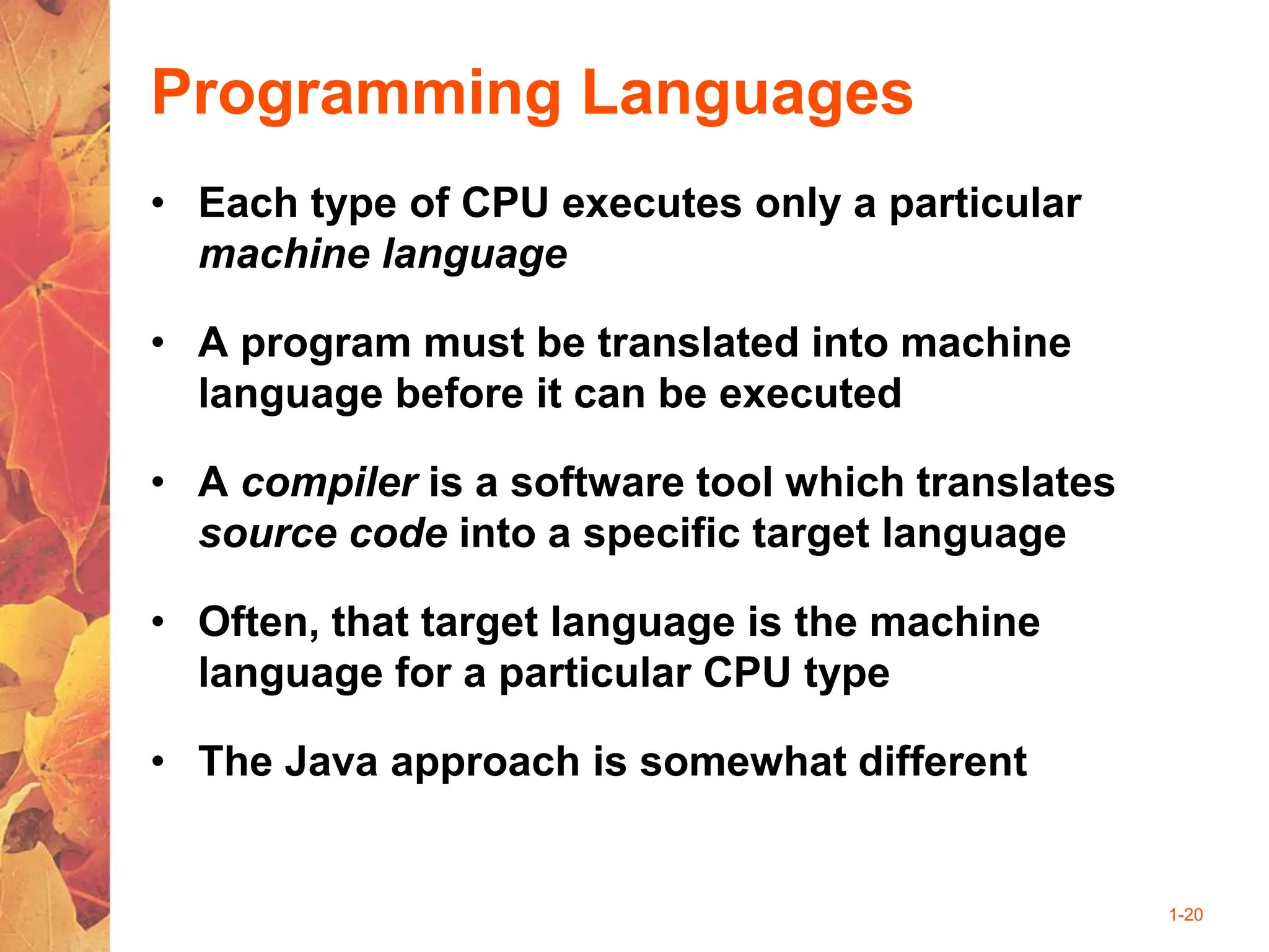 1-20
Programming Languages
• Each type of CPU executes only a particular
machine language
• A program must be translated into machine
language before it can be executed
• A compiler is a software tool which translates
source code into a specific target language
• Often, that target language is the machine
language for a particular CPU type
• The Java approach is somewhat different
 