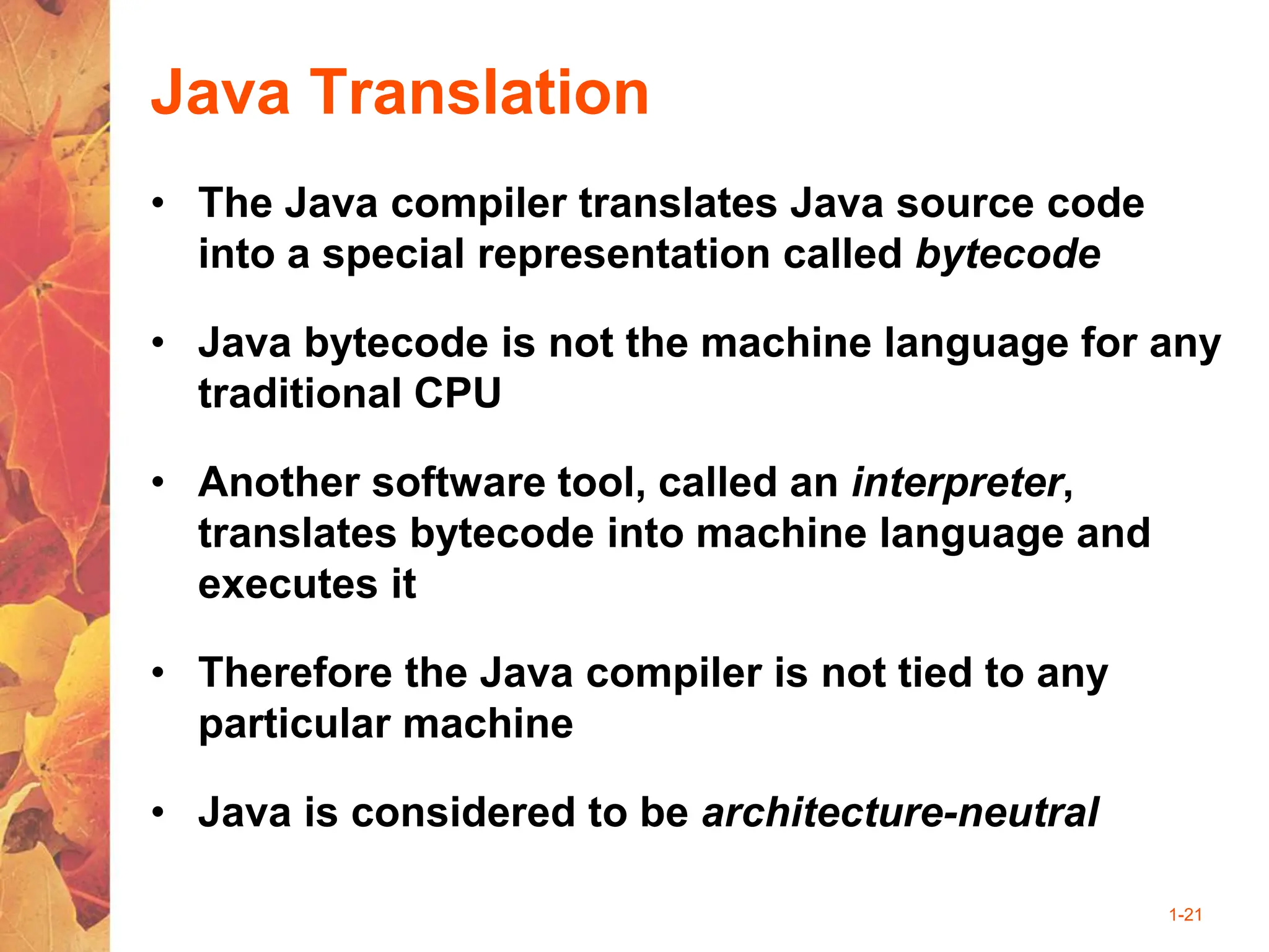 1-21
Java Translation
• The Java compiler translates Java source code
into a special representation called bytecode
• Java bytecode is not the machine language for any
traditional CPU
• Another software tool, called an interpreter,
translates bytecode into machine language and
executes it
• Therefore the Java compiler is not tied to any
particular machine
• Java is considered to be architecture-neutral
 