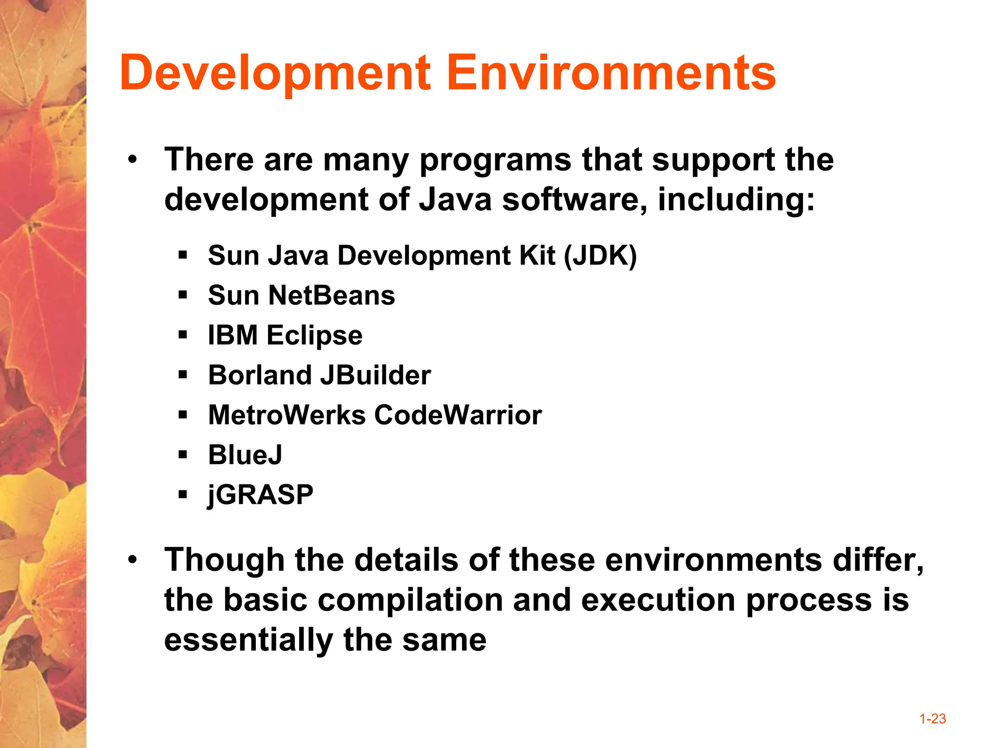 1-23
Development Environments
• There are many programs that support the
development of Java software, including:
 Sun Java Development Kit (JDK)
 Sun NetBeans
 IBM Eclipse
 Borland JBuilder
 MetroWerks CodeWarrior
 BlueJ
 jGRASP
• Though the details of these environments differ,
the basic compilation and execution process is
essentially the same
 