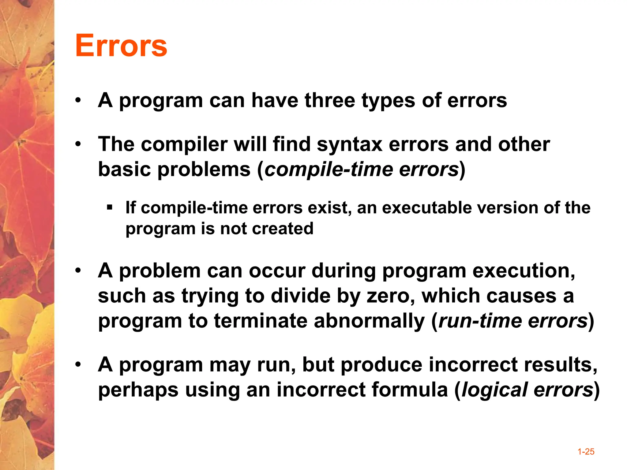 1-25
Errors
• A program can have three types of errors
• The compiler will find syntax errors and other
basic problems (compile-time errors)
 If compile-time errors exist, an executable version of the
program is not created
• A problem can occur during program execution,
such as trying to divide by zero, which causes a
program to terminate abnormally (run-time errors)
• A program may run, but produce incorrect results,
perhaps using an incorrect formula (logical errors)
 