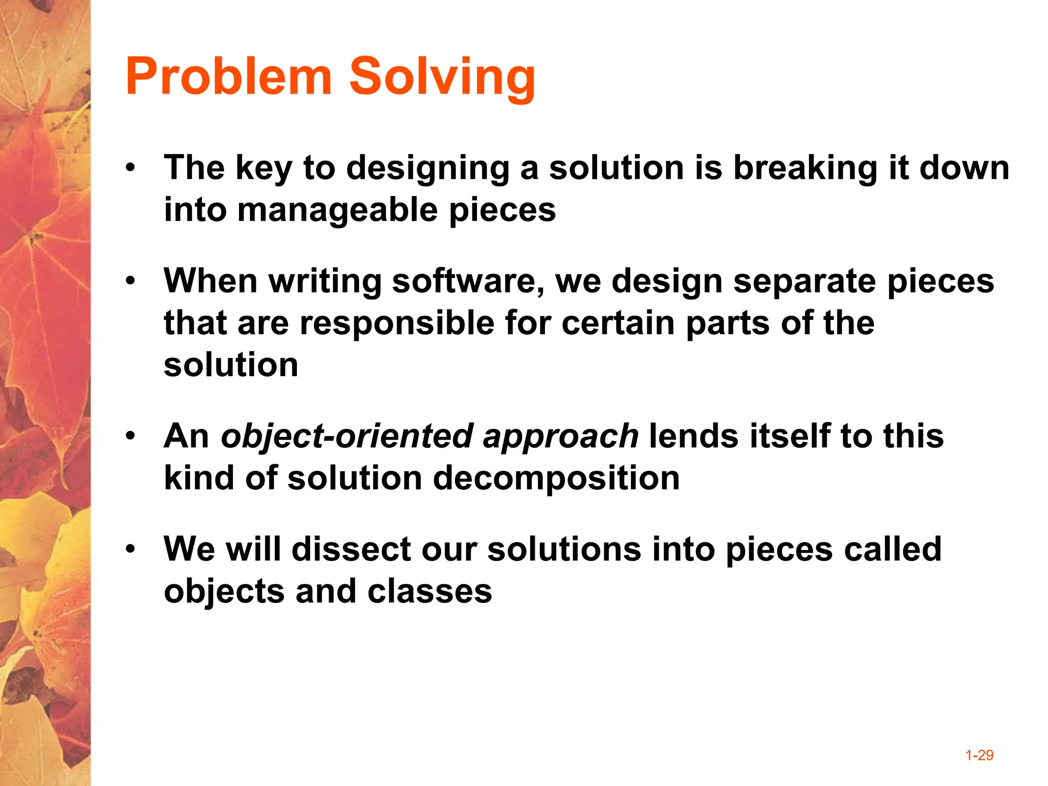 1-29
Problem Solving
• The key to designing a solution is breaking it down
into manageable pieces
• When writing software, we design separate pieces
that are responsible for certain parts of the
solution
• An object-oriented approach lends itself to this
kind of solution decomposition
• We will dissect our solutions into pieces called
objects and classes
 