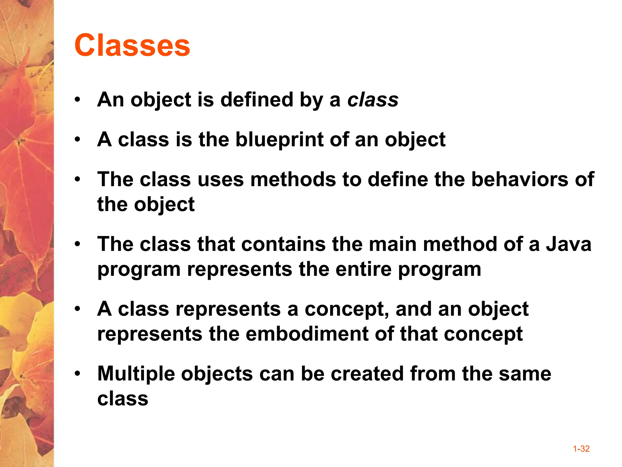 1-32
Classes
• An object is defined by a class
• A class is the blueprint of an object
• The class uses methods to define the behaviors of
the object
• The class that contains the main method of a Java
program represents the entire program
• A class represents a concept, and an object
represents the embodiment of that concept
• Multiple objects can be created from the same
class
 