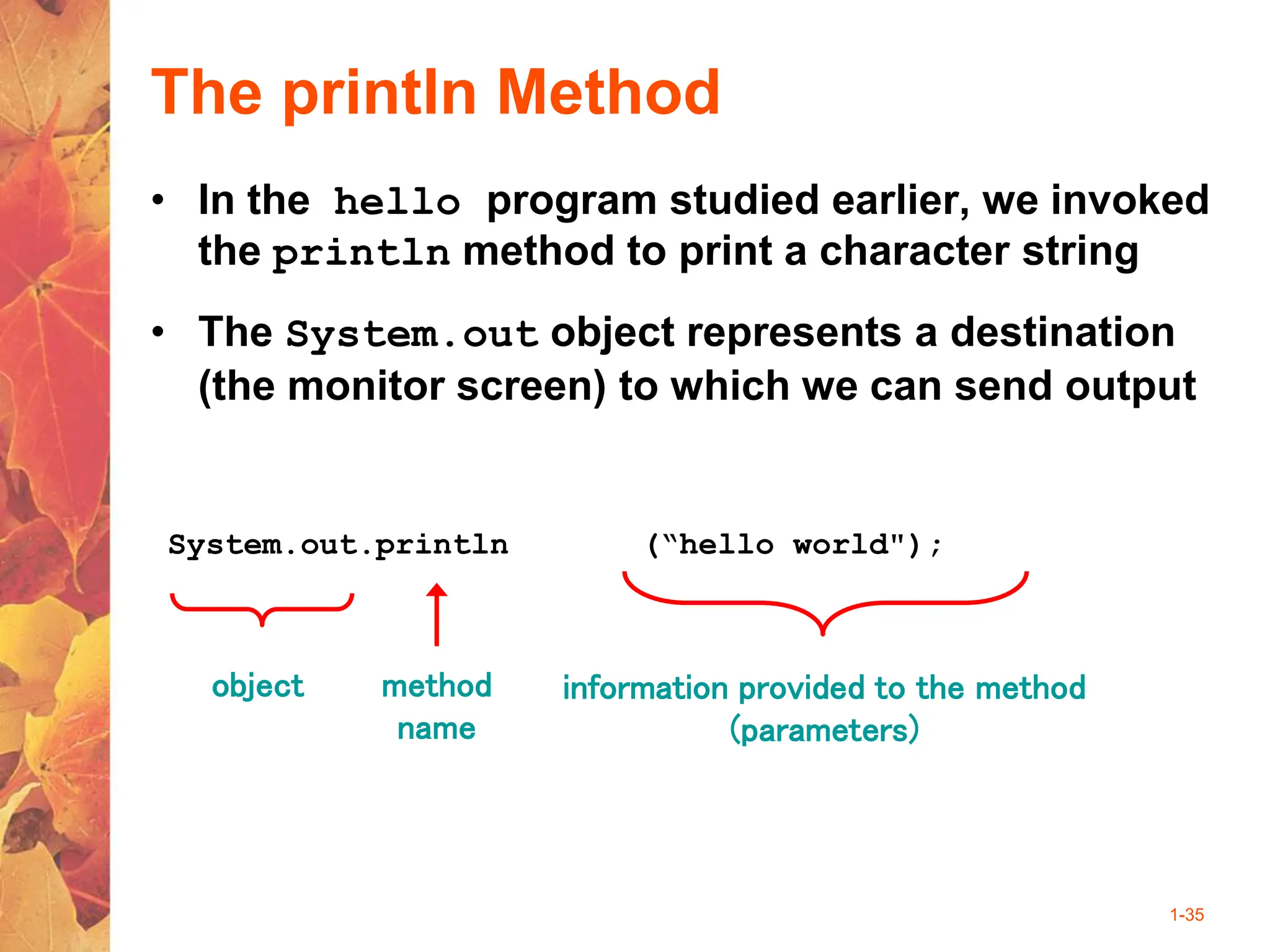 1-35
The println Method
• In the hello program studied earlier, we invoked
the println method to print a character string
• The System.out object represents a destination
(the monitor screen) to which we can send output
System.out.println (“hello world");
object method
name
information provided to the method
(parameters)
 