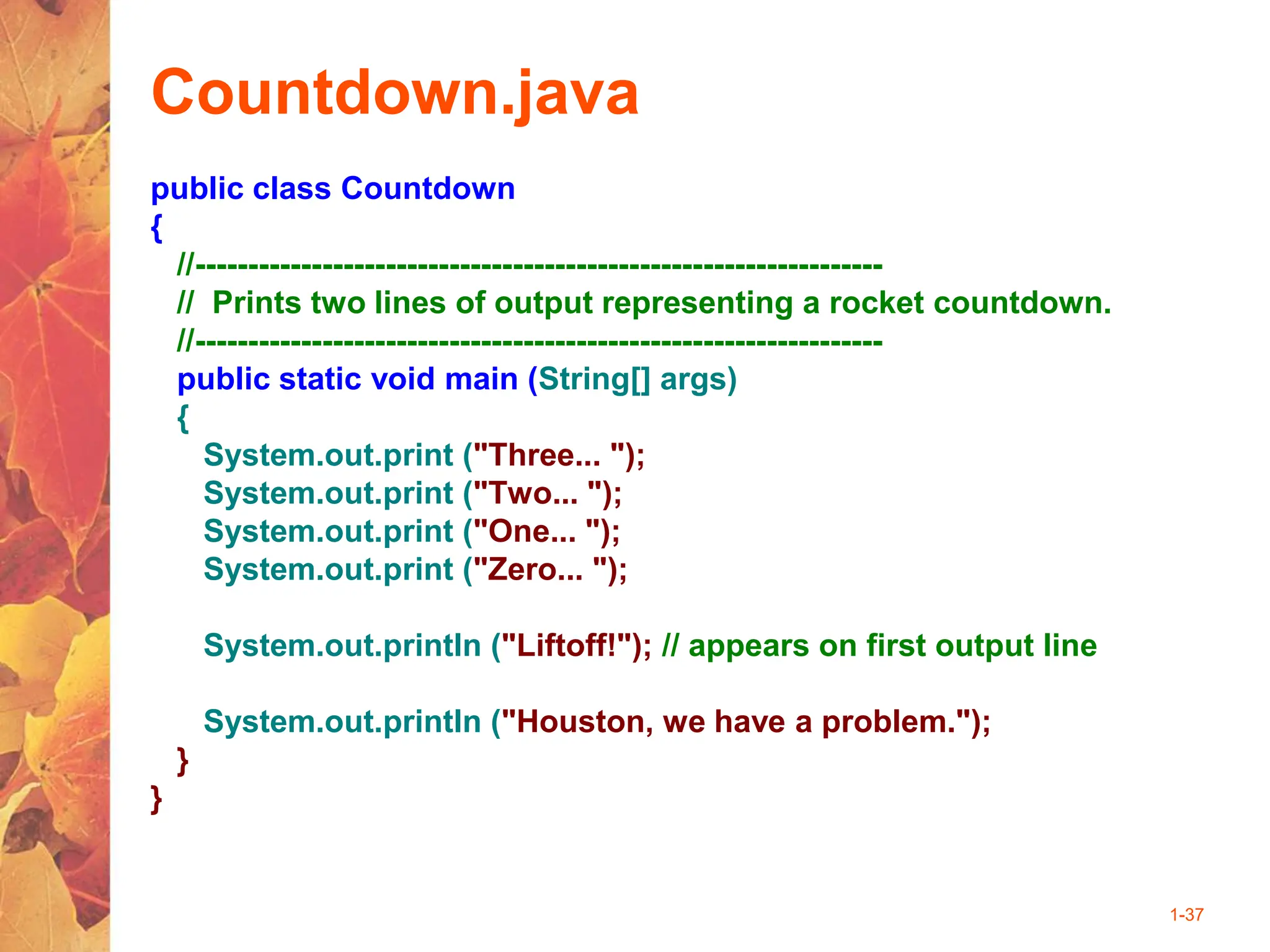 1-37
Countdown.java
public class Countdown
{
//-----------------------------------------------------------------
// Prints two lines of output representing a rocket countdown.
//-----------------------------------------------------------------
public static void main (String[] args)
{
System.out.print ("Three... ");
System.out.print ("Two... ");
System.out.print ("One... ");
System.out.print ("Zero... ");
System.out.println ("Liftoff!"); // appears on first output line
System.out.println ("Houston, we have a problem.");
}
}
 