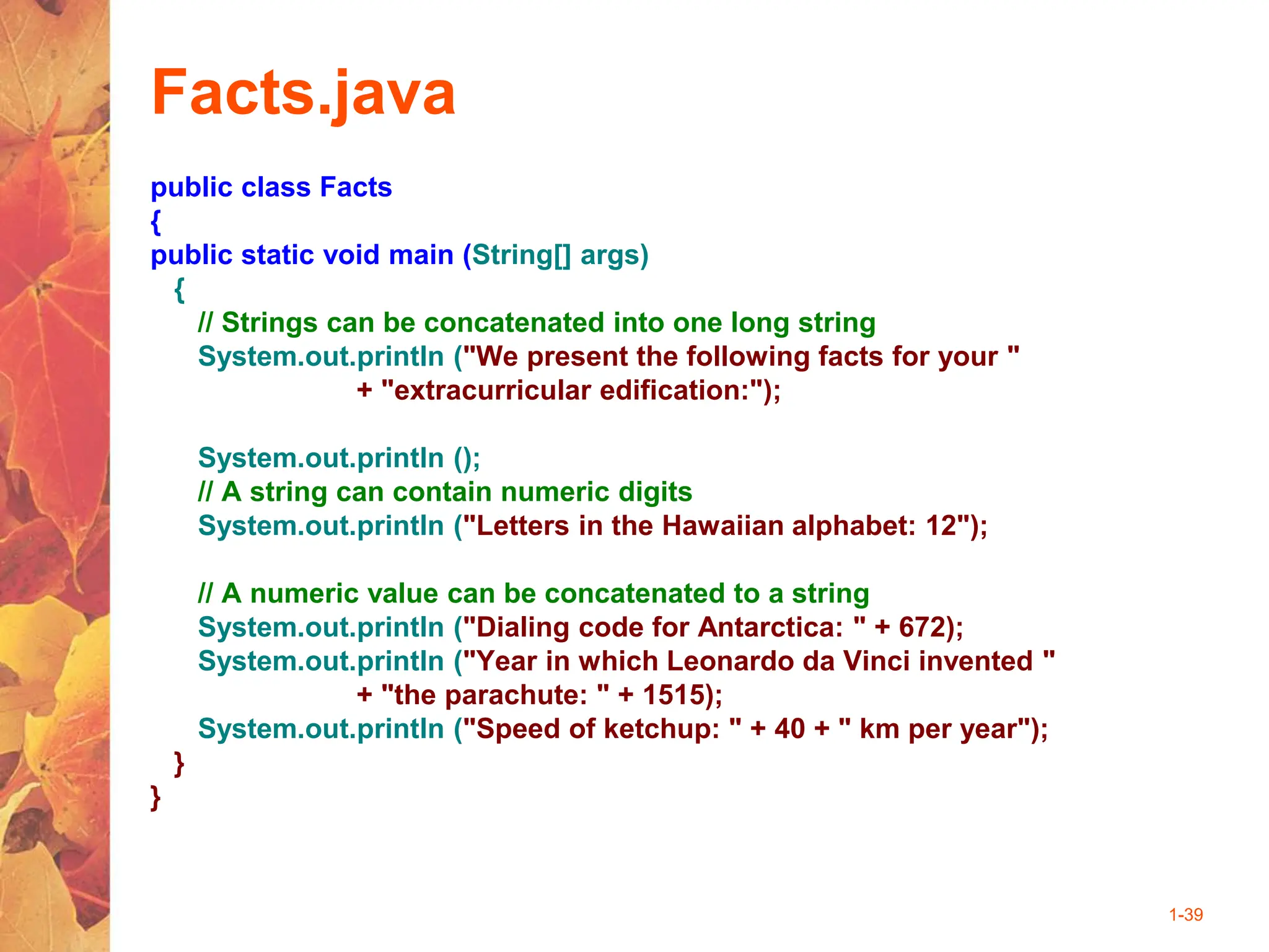 1-39
Facts.java
public class Facts
{
public static void main (String[] args)
{
// Strings can be concatenated into one long string
System.out.println ("We present the following facts for your "
+ "extracurricular edification:");
System.out.println ();
// A string can contain numeric digits
System.out.println ("Letters in the Hawaiian alphabet: 12");
// A numeric value can be concatenated to a string
System.out.println ("Dialing code for Antarctica: " + 672);
System.out.println ("Year in which Leonardo da Vinci invented "
+ "the parachute: " + 1515);
System.out.println ("Speed of ketchup: " + 40 + " km per year");
}
}
 