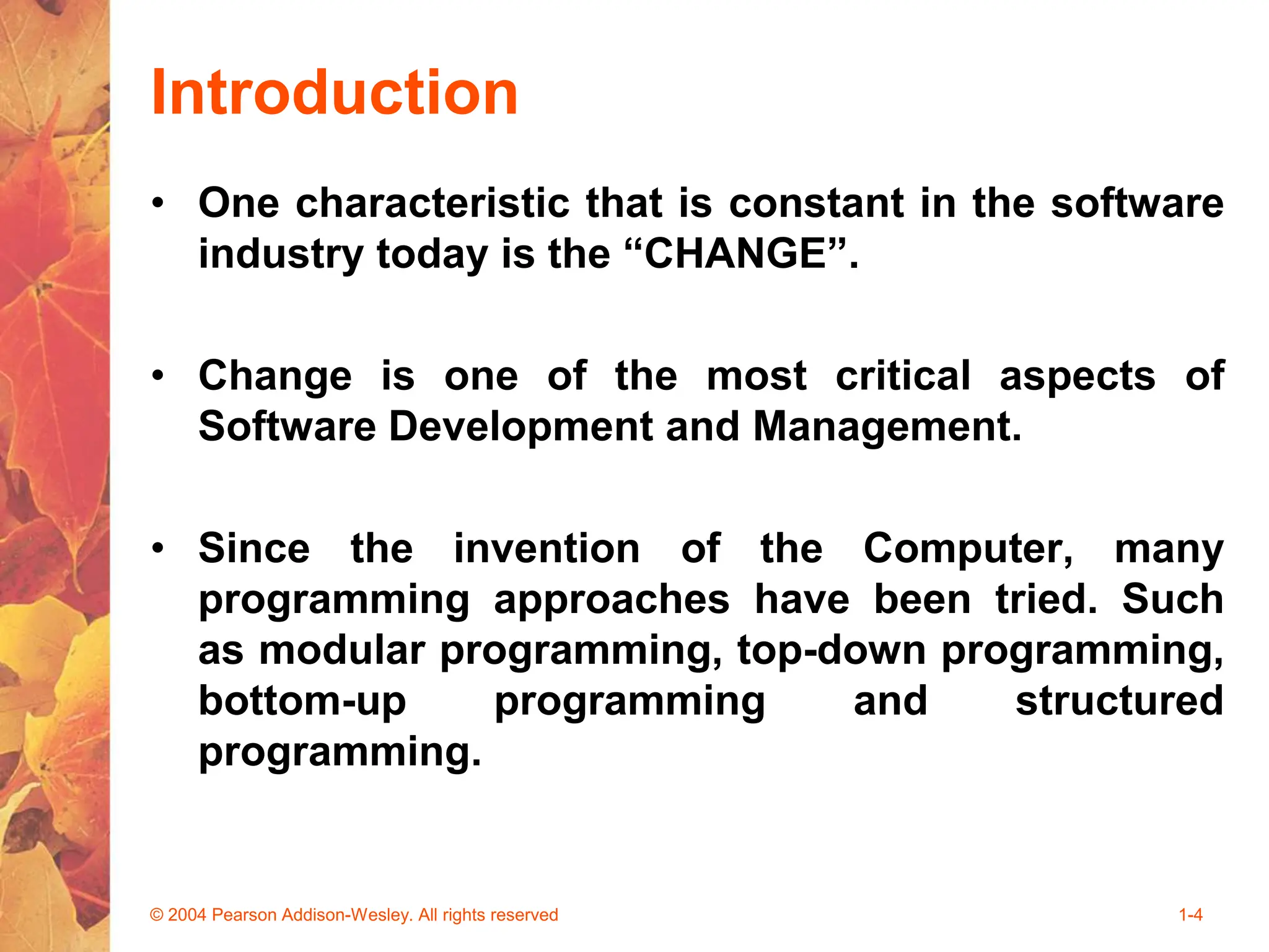 Introduction
• One characteristic that is constant in the software
industry today is the “CHANGE”.
• Change is one of the most critical aspects of
Software Development and Management.
• Since the invention of the Computer, many
programming approaches have been tried. Such
as modular programming, top-down programming,
bottom-up programming and structured
programming.
© 2004 Pearson Addison-Wesley. All rights reserved 1-4
 