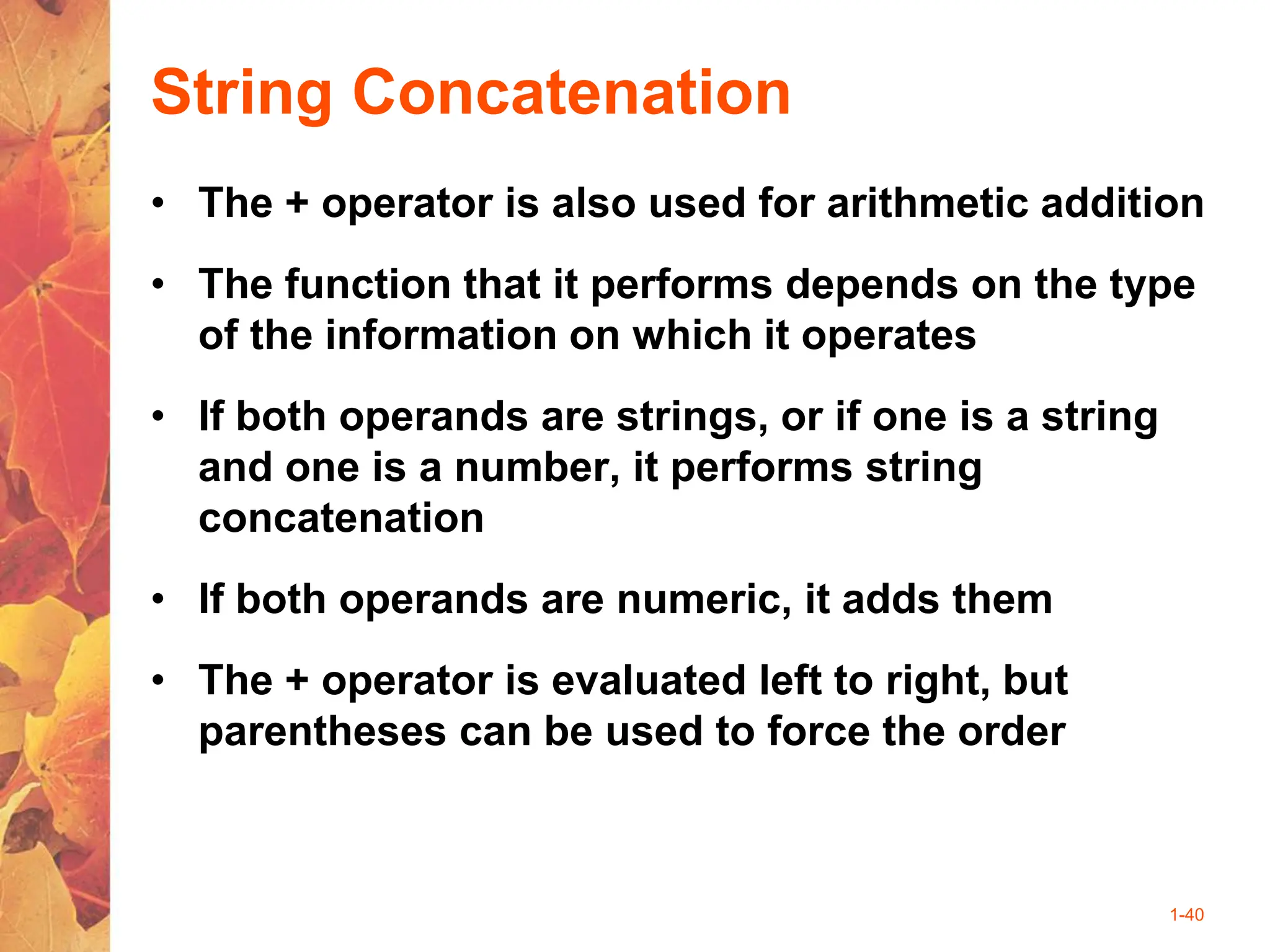 1-40
String Concatenation
• The + operator is also used for arithmetic addition
• The function that it performs depends on the type
of the information on which it operates
• If both operands are strings, or if one is a string
and one is a number, it performs string
concatenation
• If both operands are numeric, it adds them
• The + operator is evaluated left to right, but
parentheses can be used to force the order
 