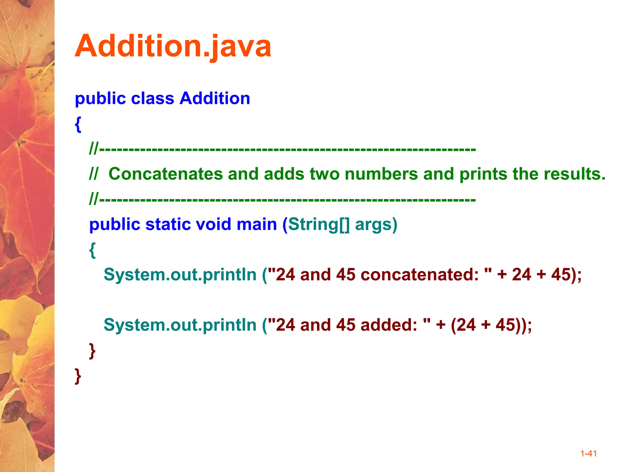 1-41
Addition.java
public class Addition
{
//-----------------------------------------------------------------
// Concatenates and adds two numbers and prints the results.
//-----------------------------------------------------------------
public static void main (String[] args)
{
System.out.println ("24 and 45 concatenated: " + 24 + 45);
System.out.println ("24 and 45 added: " + (24 + 45));
}
}
 