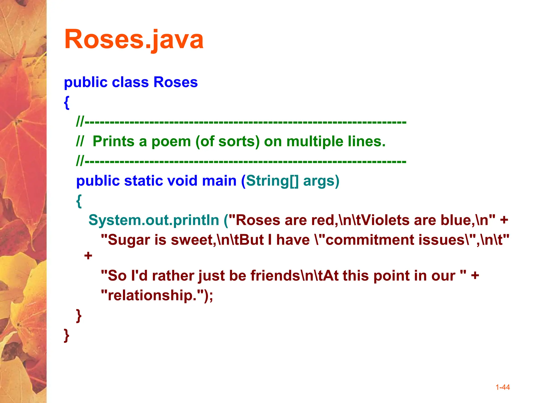1-44
Roses.java
public class Roses
{
//-----------------------------------------------------------------
// Prints a poem (of sorts) on multiple lines.
//-----------------------------------------------------------------
public static void main (String[] args)
{
System.out.println ("Roses are red,ntViolets are blue,n" +
"Sugar is sweet,ntBut I have "commitment issues",nt"
+
"So I'd rather just be friendsntAt this point in our " +
"relationship.");
}
}
 