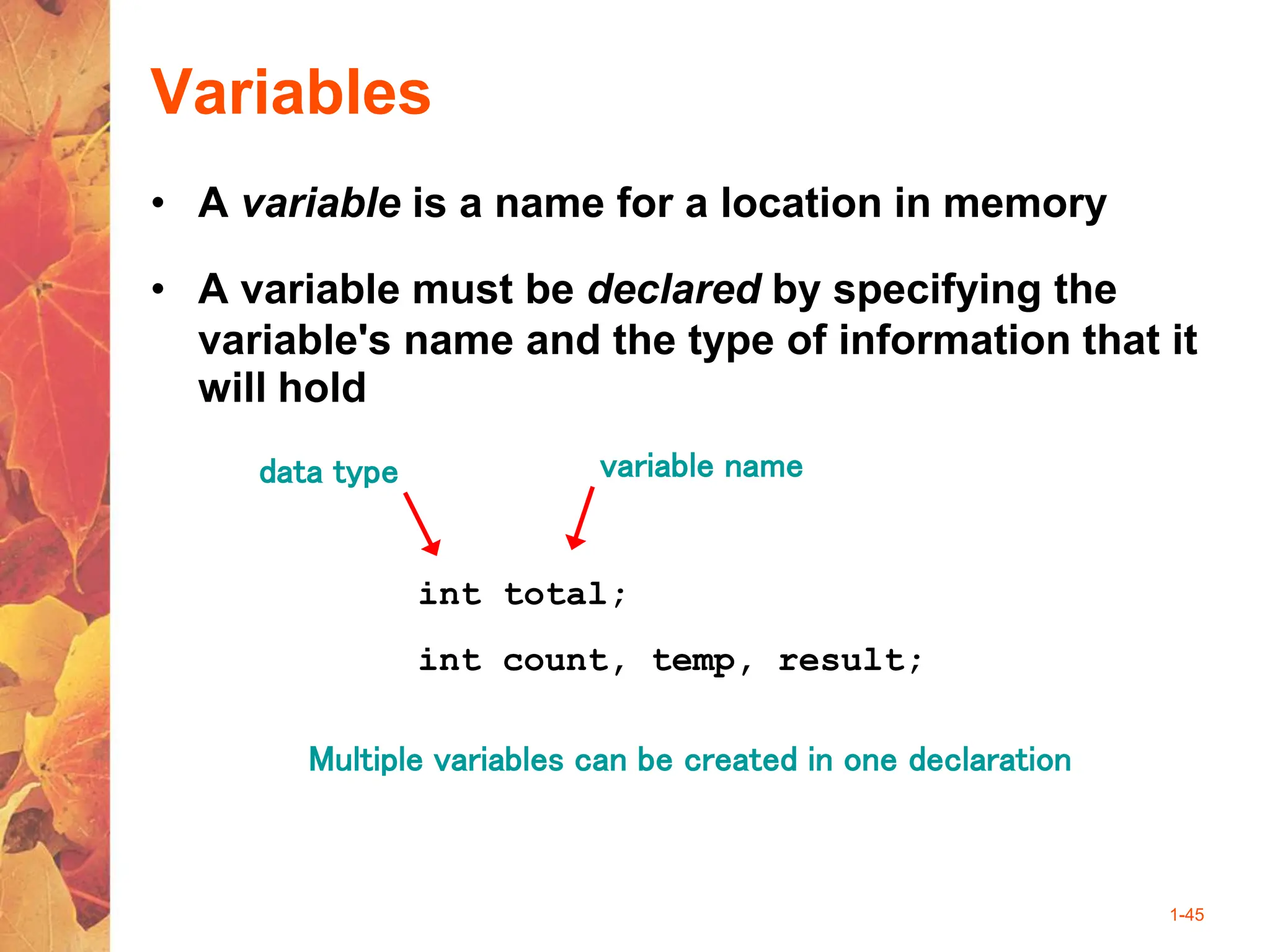 1-45
Variables
• A variable is a name for a location in memory
• A variable must be declared by specifying the
variable's name and the type of information that it
will hold
int total;
int count, temp, result;
Multiple variables can be created in one declaration
data type variable name
 