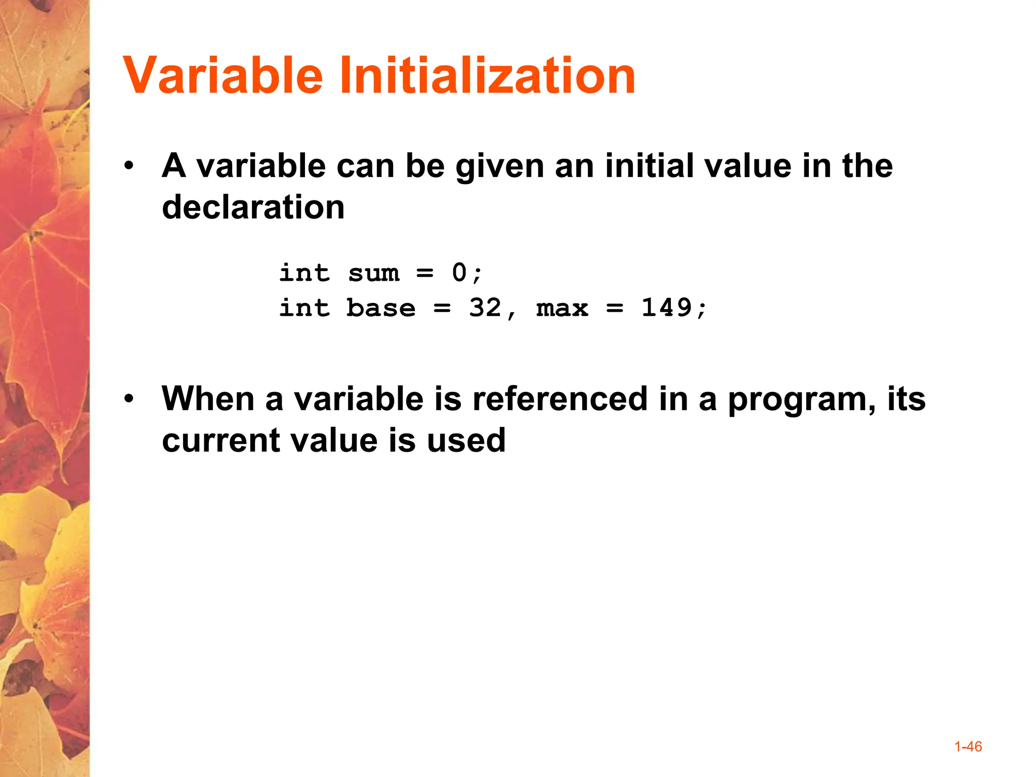 1-46
Variable Initialization
• A variable can be given an initial value in the
declaration
• When a variable is referenced in a program, its
current value is used
int sum = 0;
int base = 32, max = 149;
 