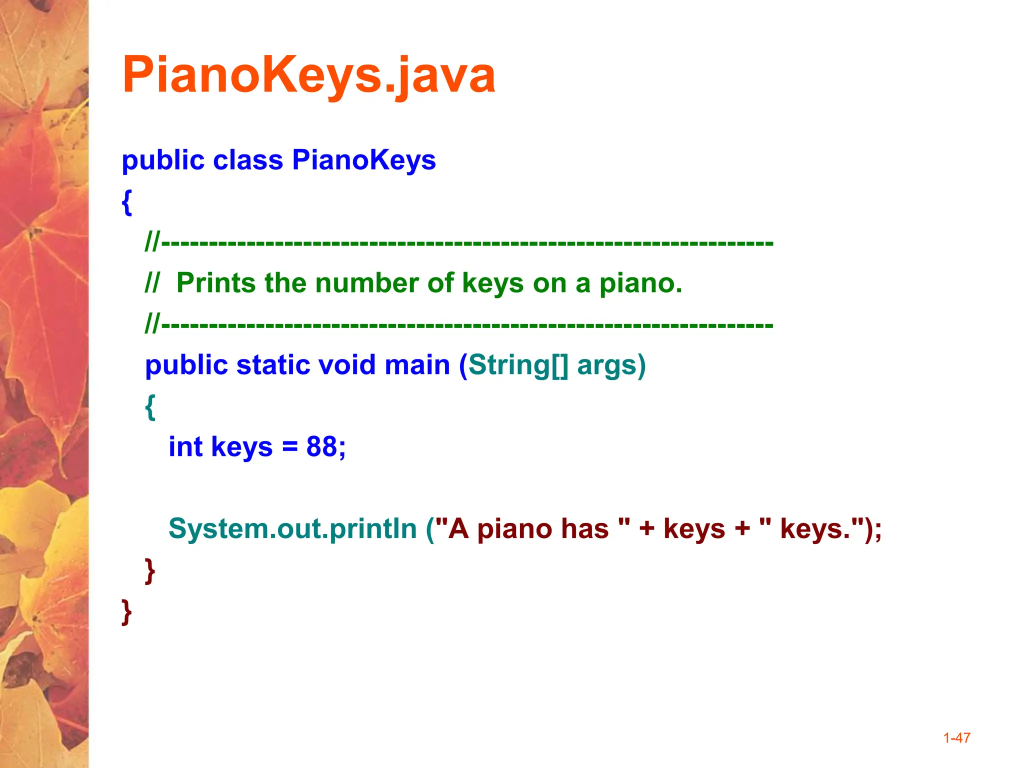 1-47
PianoKeys.java
public class PianoKeys
{
//-----------------------------------------------------------------
// Prints the number of keys on a piano.
//-----------------------------------------------------------------
public static void main (String[] args)
{
int keys = 88;
System.out.println ("A piano has " + keys + " keys.");
}
}
 