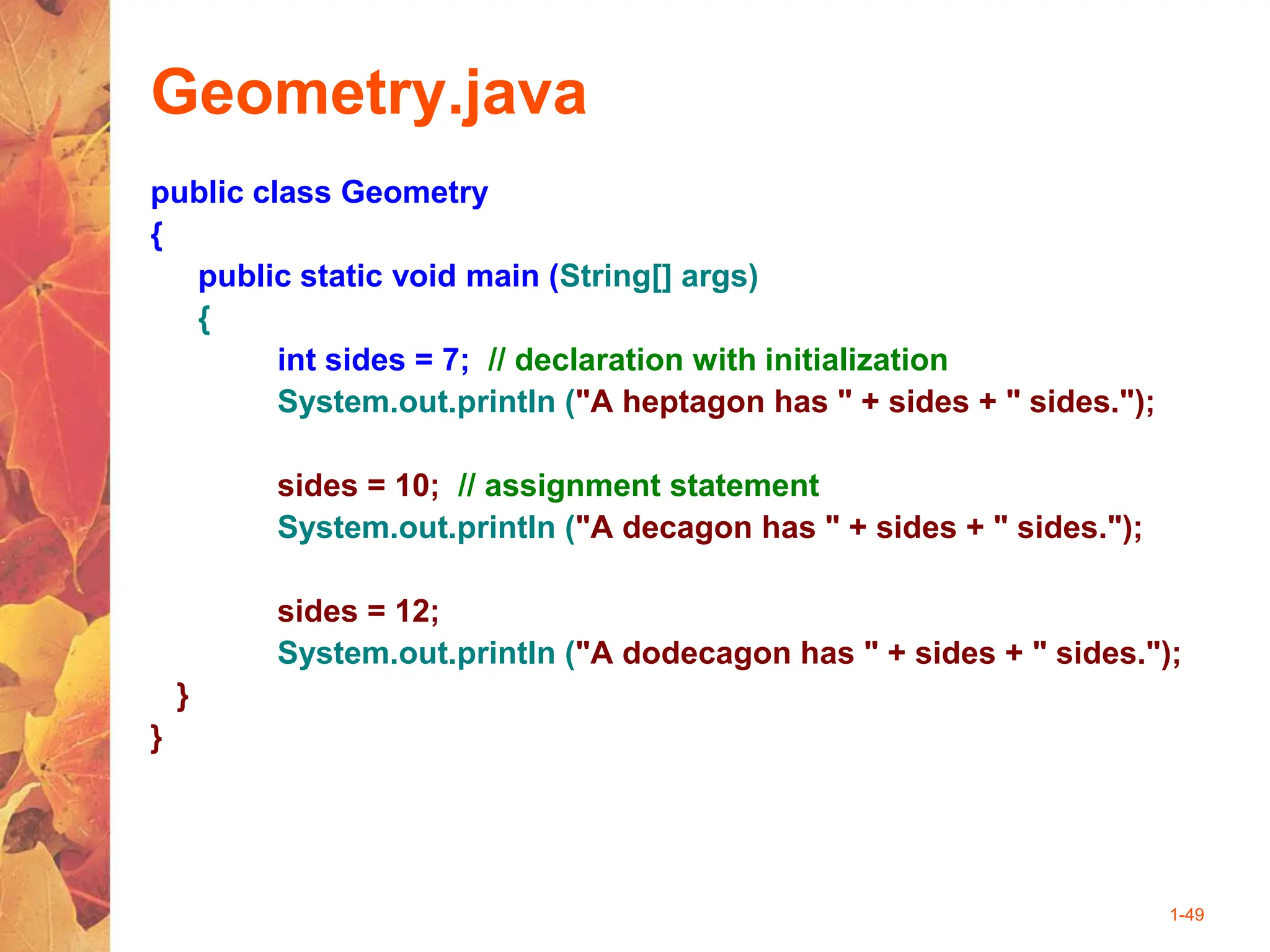 1-49
Geometry.java
public class Geometry
{
public static void main (String[] args)
{
int sides = 7; // declaration with initialization
System.out.println ("A heptagon has " + sides + " sides.");
sides = 10; // assignment statement
System.out.println ("A decagon has " + sides + " sides.");
sides = 12;
System.out.println ("A dodecagon has " + sides + " sides.");
}
}
 