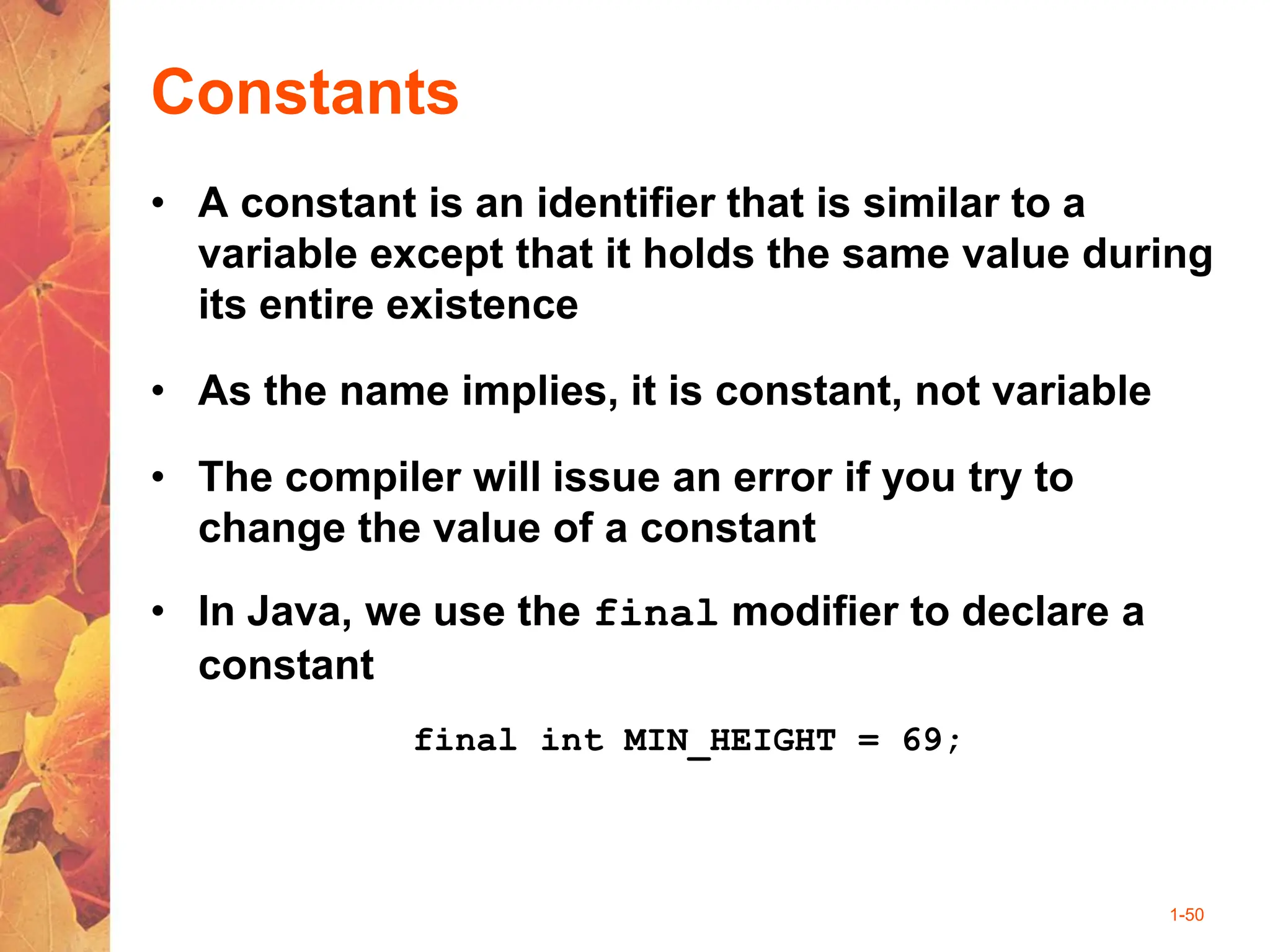 1-50
Constants
• A constant is an identifier that is similar to a
variable except that it holds the same value during
its entire existence
• As the name implies, it is constant, not variable
• The compiler will issue an error if you try to
change the value of a constant
• In Java, we use the final modifier to declare a
constant
final int MIN_HEIGHT = 69;
 