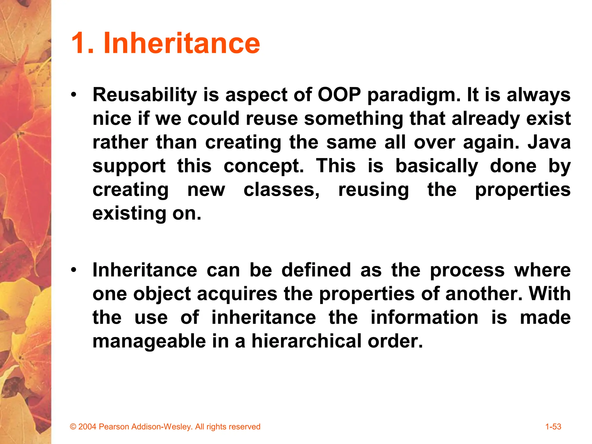 1. Inheritance
• Reusability is aspect of OOP paradigm. It is always
nice if we could reuse something that already exist
rather than creating the same all over again. Java
support this concept. This is basically done by
creating new classes, reusing the properties
existing on.
• Inheritance can be defined as the process where
one object acquires the properties of another. With
the use of inheritance the information is made
manageable in a hierarchical order.
© 2004 Pearson Addison-Wesley. All rights reserved 1-53
 