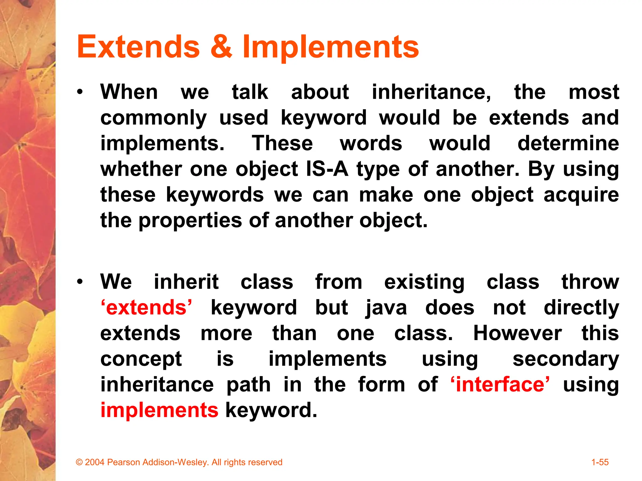 Extends & Implements
• When we talk about inheritance, the most
commonly used keyword would be extends and
implements. These words would determine
whether one object IS-A type of another. By using
these keywords we can make one object acquire
the properties of another object.
• We inherit class from existing class throw
‘extends’ keyword but java does not directly
extends more than one class. However this
concept is implements using secondary
inheritance path in the form of ‘interface’ using
implements keyword.
© 2004 Pearson Addison-Wesley. All rights reserved 1-55
 