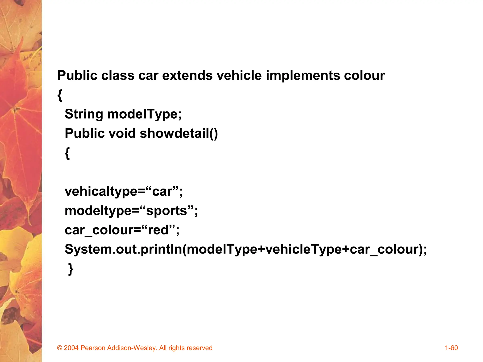 Public class car extends vehicle implements colour
{
String modelType;
Public void showdetail()
{
vehicaltype=“car”;
modeltype=“sports”;
car_colour=“red”;
System.out.println(modelType+vehicleType+car_colour);
}
© 2004 Pearson Addison-Wesley. All rights reserved 1-60
 