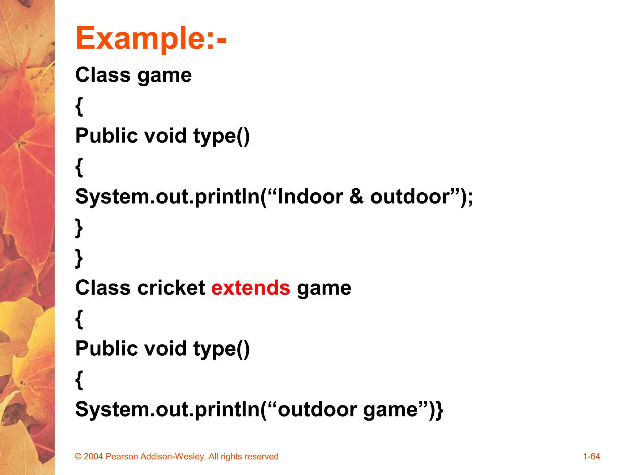 Example:-
Class game
{
Public void type()
{
System.out.println(“Indoor & outdoor”);
}
}
Class cricket extends game
{
Public void type()
{
System.out.println(“outdoor game”)}
© 2004 Pearson Addison-Wesley. All rights reserved 1-64
 