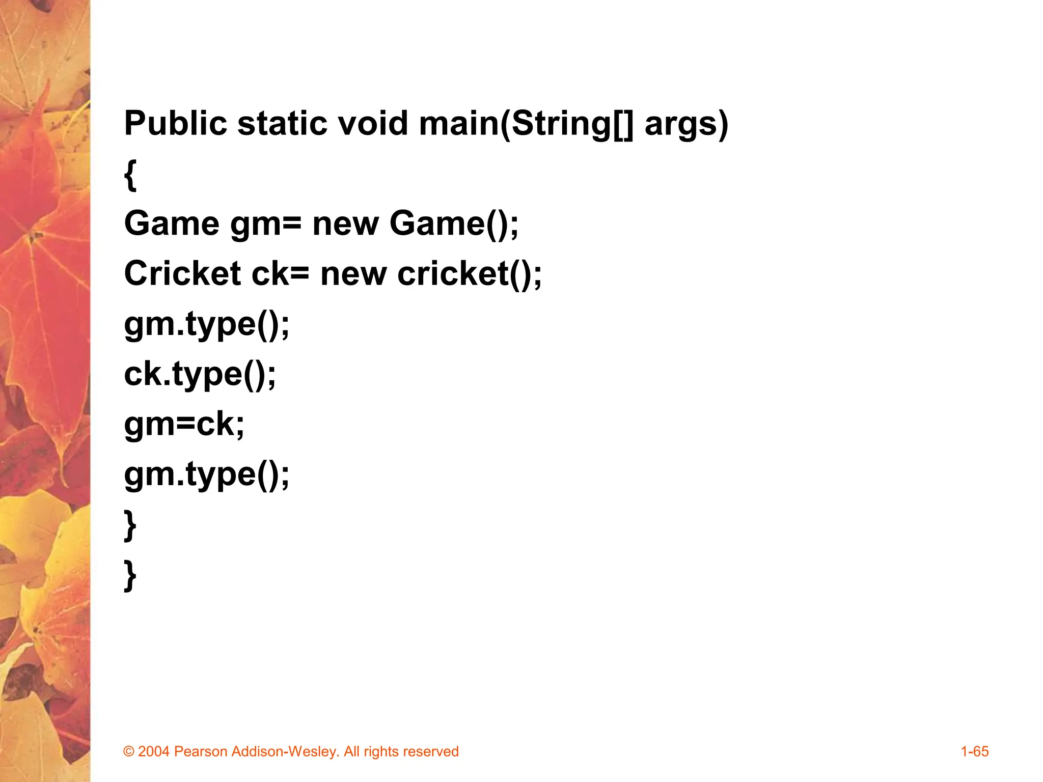 Public static void main(String[] args)
{
Game gm= new Game();
Cricket ck= new cricket();
gm.type();
ck.type();
gm=ck;
gm.type();
}
}
© 2004 Pearson Addison-Wesley. All rights reserved 1-65
 