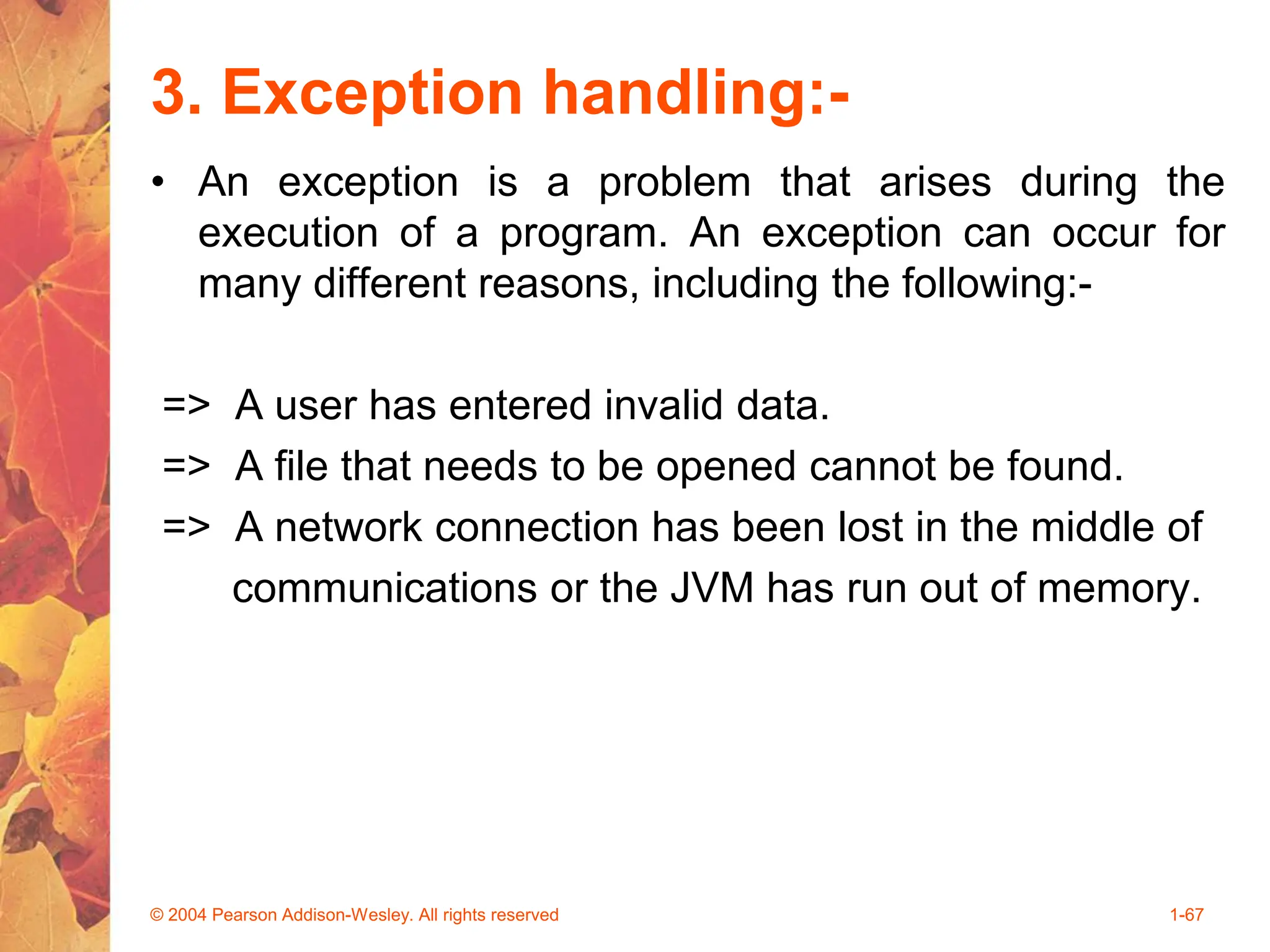 3. Exception handling:-
• An exception is a problem that arises during the
execution of a program. An exception can occur for
many different reasons, including the following:-
=> A user has entered invalid data.
=> A file that needs to be opened cannot be found.
=> A network connection has been lost in the middle of
communications or the JVM has run out of memory.
© 2004 Pearson Addison-Wesley. All rights reserved 1-67
 