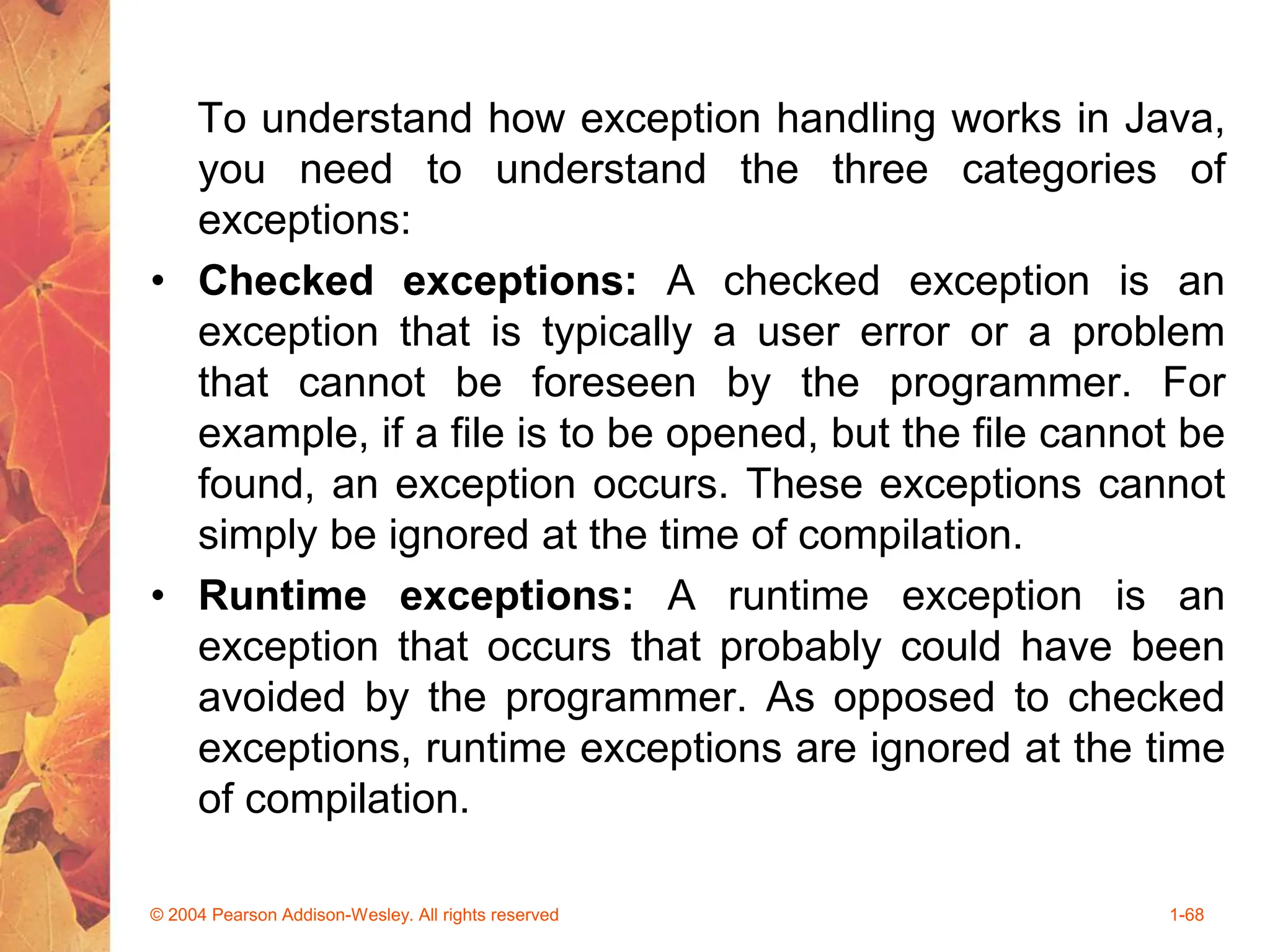 To understand how exception handling works in Java,
you need to understand the three categories of
exceptions:
• Checked exceptions: A checked exception is an
exception that is typically a user error or a problem
that cannot be foreseen by the programmer. For
example, if a file is to be opened, but the file cannot be
found, an exception occurs. These exceptions cannot
simply be ignored at the time of compilation.
• Runtime exceptions: A runtime exception is an
exception that occurs that probably could have been
avoided by the programmer. As opposed to checked
exceptions, runtime exceptions are ignored at the time
of compilation.
© 2004 Pearson Addison-Wesley. All rights reserved 1-68
 