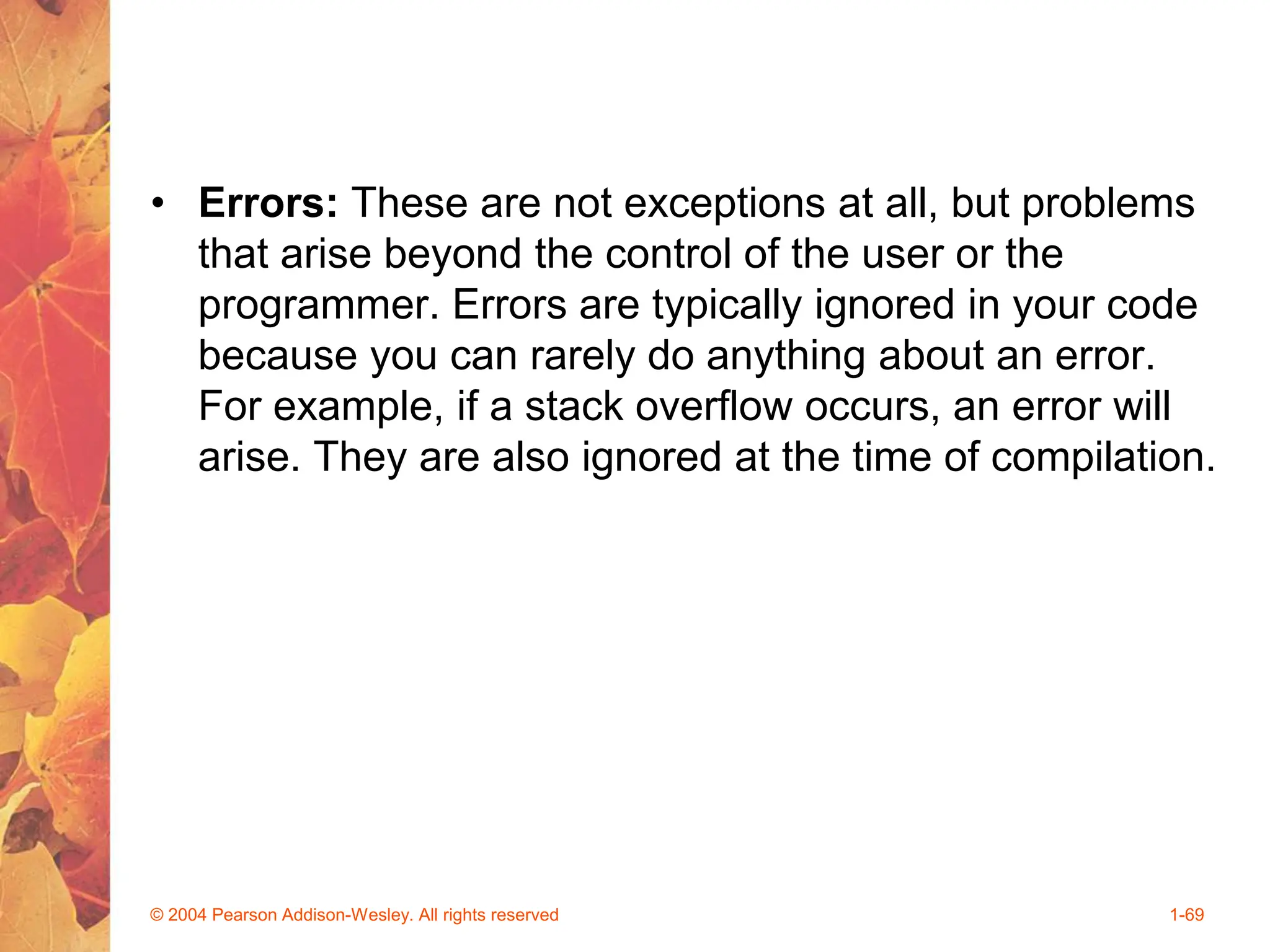 • Errors: These are not exceptions at all, but problems
that arise beyond the control of the user or the
programmer. Errors are typically ignored in your code
because you can rarely do anything about an error.
For example, if a stack overflow occurs, an error will
arise. They are also ignored at the time of compilation.
© 2004 Pearson Addison-Wesley. All rights reserved 1-69
 