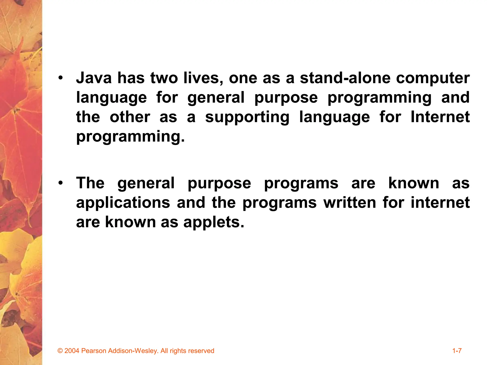 • Java has two lives, one as a stand-alone computer
language for general purpose programming and
the other as a supporting language for Internet
programming.
• The general purpose programs are known as
applications and the programs written for internet
are known as applets.
© 2004 Pearson Addison-Wesley. All rights reserved 1-7
 