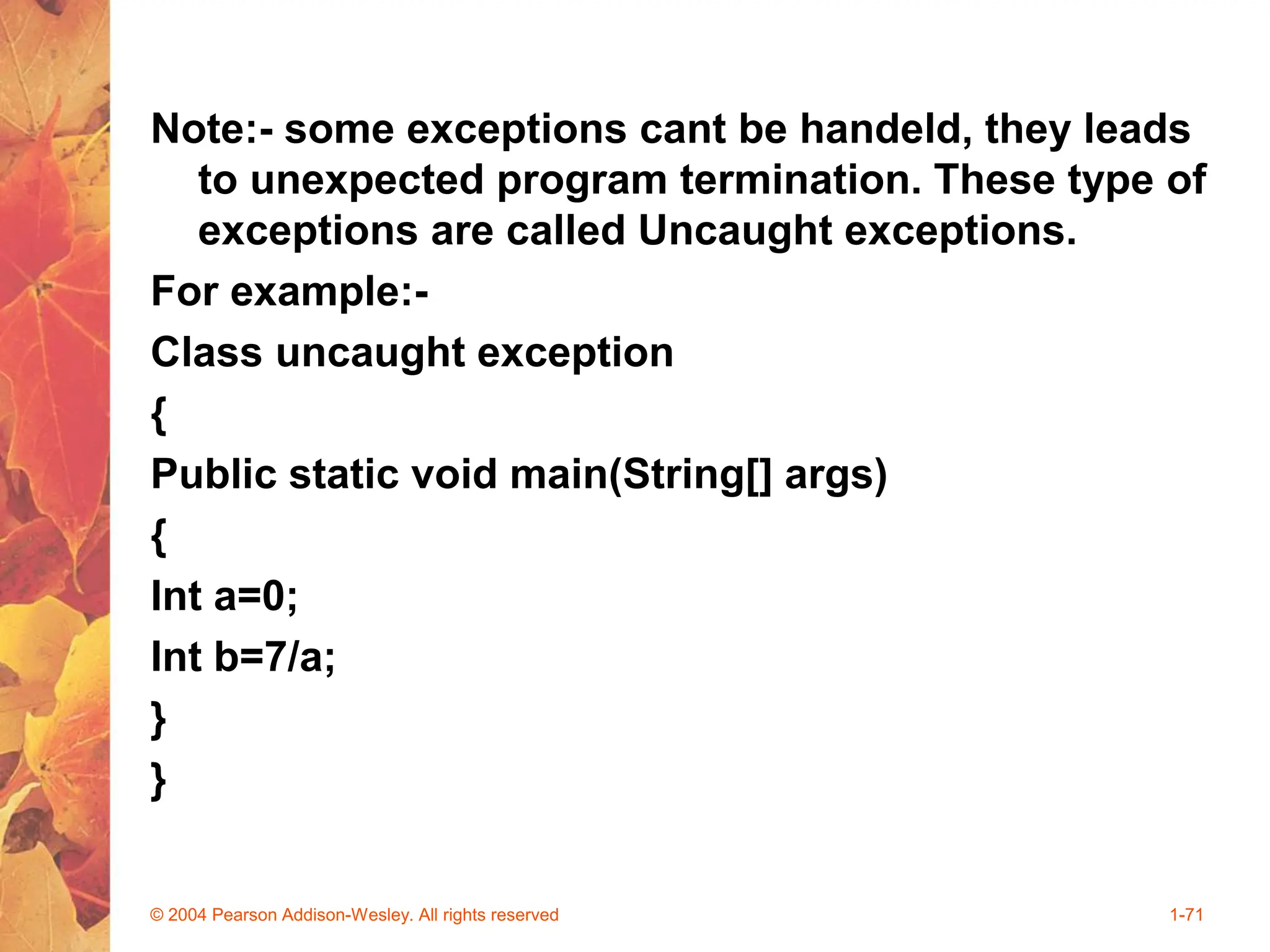 Note:- some exceptions cant be handeld, they leads
to unexpected program termination. These type of
exceptions are called Uncaught exceptions.
For example:-
Class uncaught exception
{
Public static void main(String[] args)
{
Int a=0;
Int b=7/a;
}
}
© 2004 Pearson Addison-Wesley. All rights reserved 1-71
 
