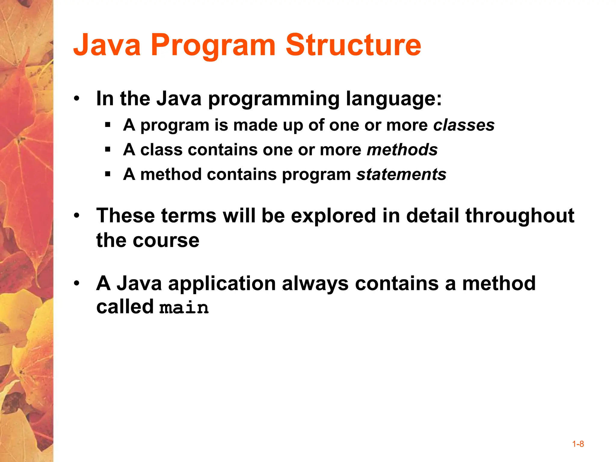 1-8
Java Program Structure
• In the Java programming language:
 A program is made up of one or more classes
 A class contains one or more methods
 A method contains program statements
• These terms will be explored in detail throughout
the course
• A Java application always contains a method
called main
 