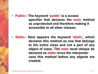 • Public:- The keyword ‘public’ is a access
specifier that declares the main method
as unprotected and therefore making it
accessible to all other classes.
• Static:- Next appears the keyword ‘static’, which
declares this method as one that belongs
to the entire class and not a part of any
object of class. The main must always be
declared as static since the interpreter
uses this method before any objects are
created.
© 2004 Pearson Addison-Wesley. All rights reserved 1-12
 