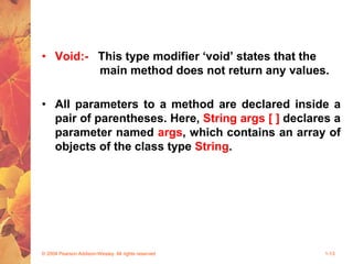 • Void:- This type modifier ‘void’ states that the
main method does not return any values.
• All parameters to a method are declared inside a
pair of parentheses. Here, String args [ ] declares a
parameter named args, which contains an array of
objects of the class type String.
© 2004 Pearson Addison-Wesley. All rights reserved 1-13
 