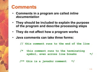 1-15
Comments
• Comments in a program are called inline
documentation
• They should be included to explain the purpose
of the program and describe processing steps
• They do not affect how a program works
• Java comments can take three forms:
// this comment runs to the end of the line
/* this comment runs to the terminating
symbol, even across line breaks */
/** this is a javadoc comment */
 