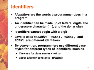 1-16
Identifiers
• Identifiers are the words a programmer uses in a
program
• An identifier can be made up of letters, digits, the
underscore character ( _ ), and the dollar sign
• Identifiers cannot begin with a digit
• Java is case sensitive - Total, total, and
TOTAL are different identifiers
• By convention, programmers use different case
styles for different types of identifiers, such as
 title case for class names - hello
 upper case for constants - MAXIMUM
 
