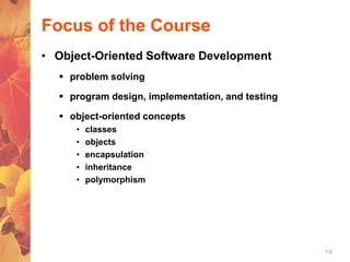 1-2
Focus of the Course
• Object-Oriented Software Development
 problem solving
 program design, implementation, and testing
 object-oriented concepts
• classes
• objects
• encapsulation
• inheritance
• polymorphism
 